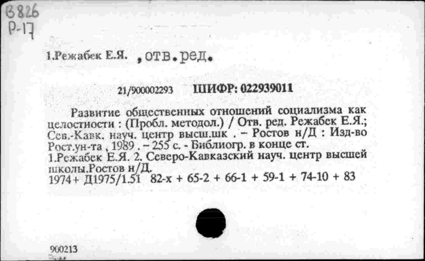 ﻿6Ш
₽-Ч
1.Гежа«е«Е.Я. .ОТВ.рВД.
21/900002293 ШИФР: 022939011
Развитие общественных отношений социализма как целостности : (Пробл. методол.) / Отв. ред. Режабек Е.Я.; Ссв.-Кавк. науч, центр высш.шк . - Ростов н/Д : Изд-во Рост.ун-та , 1989 . - 253 с. - Библиогр. в конце ст.
1.Режабек Е.Я. 2. Северо-Кавказский науч, центр высшей школы.Ростов н/Д.
1974+ Д1975/131 82-х + 65-2 + 66-1 + 59-1 + 74-10 + 83
900213